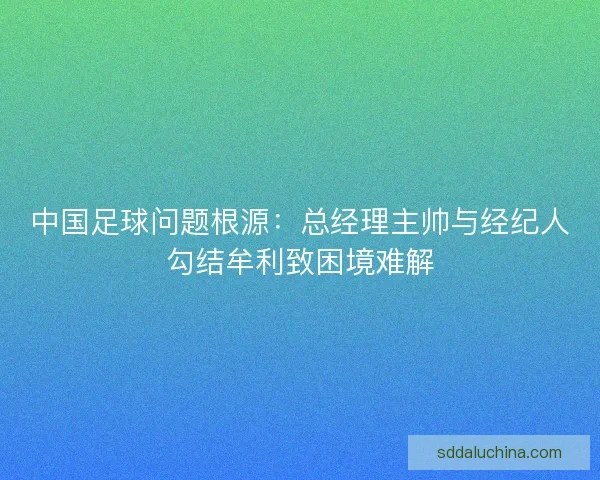 中国足球问题根源：总经理主帅与经纪人勾结牟利致困境难解