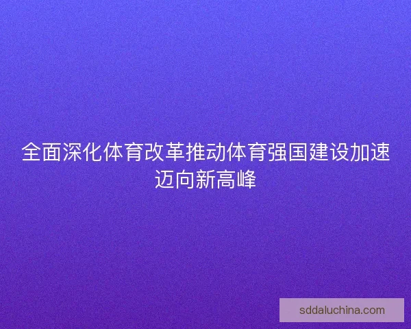 全面深化体育改革推动体育强国建设加速迈向新高峰