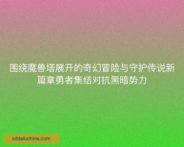 围绕魔兽塔展开的奇幻冒险与守护传说新篇章勇者集结对抗黑暗势力 围绕魔兽塔展开的奇幻冒险与守护传说新篇章勇者集结对抗黑暗势力