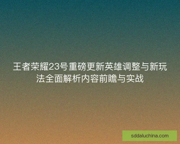 王者荣耀23号重磅更新英雄调整与新玩法全面解析内容前瞻与实战