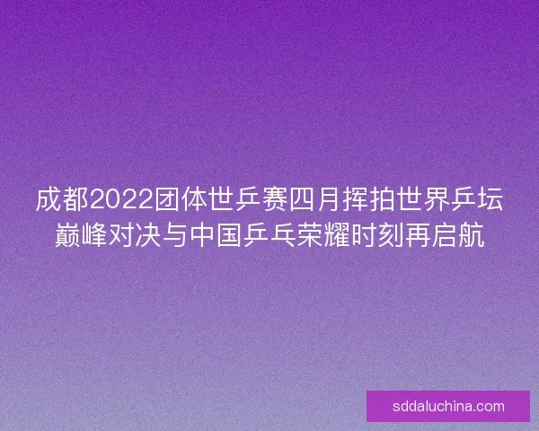 成都2022团体世乒赛四月挥拍世界乒坛巅峰对决与中国乒乓荣耀时刻再启航
