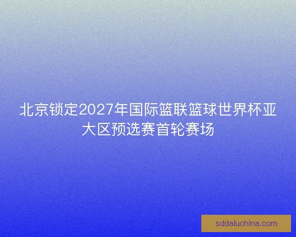 北京锁定2027年国际篮联篮球世界杯亚大区预选赛首轮赛场