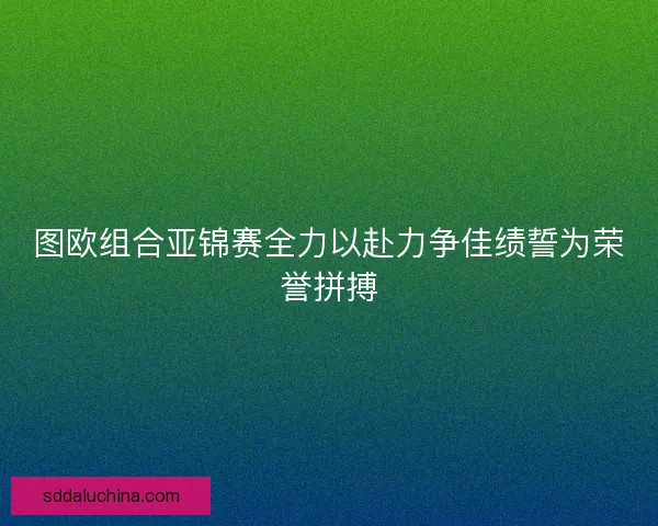 图欧组合亚锦赛全力以赴力争佳绩誓为荣誉拼搏