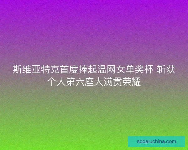 斯维亚特克首度捧起温网女单奖杯 斩获个人第六座大满贯荣耀
