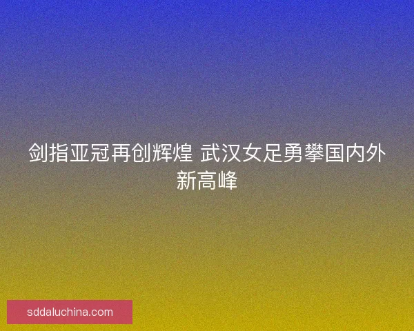剑指亚冠再创辉煌 武汉女足勇攀国内外新高峰 剑指亚冠再创辉煌 武汉女足勇攀国内外新高峰
