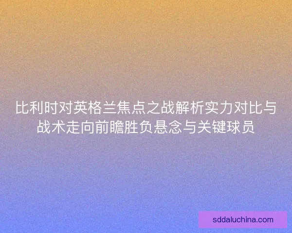 比利时对英格兰焦点之战解析实力对比与战术走向前瞻胜负悬念与关键球员