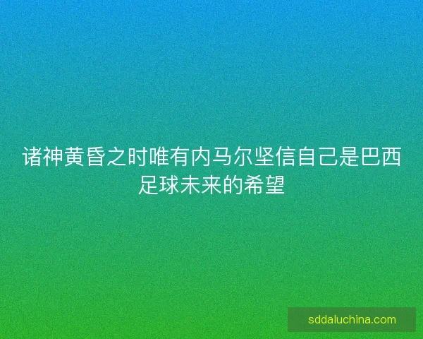 诸神黄昏之时唯有内马尔坚信自己是巴西足球未来的希望