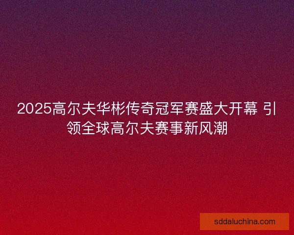 2025高尔夫华彬传奇冠军赛盛大开幕 引领全球高尔夫赛事新风潮 2025高尔夫华彬传奇冠军赛盛大开幕 引领全球高尔夫赛事新风潮