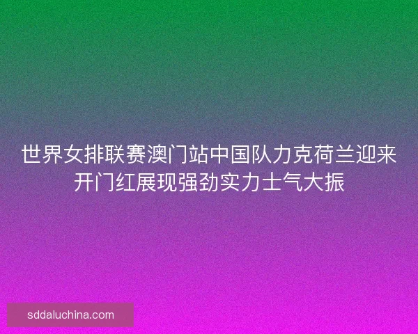 世界女排联赛澳门站中国队力克荷兰迎来开门红展现强劲实力士气大振 世界女排联赛澳门站中国队力克荷兰迎来开门红展现强劲实力士气大振