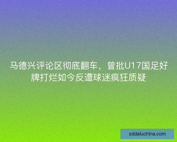 马德兴评论区彻底翻车，曾批U17国足好牌打烂如今反遭球迷疯狂质疑