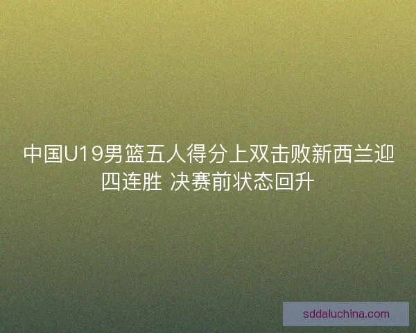 中国U19男篮五人得分上双击败新西兰迎四连胜 决赛前状态回升 中国U19男篮五人得分上双击败新西兰迎四连胜 决赛前状态回升