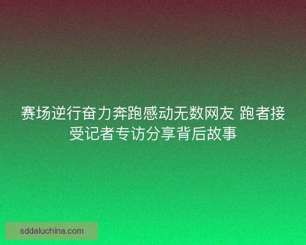 赛场逆行奋力奔跑感动无数网友 跑者接受记者专访分享背后故事 赛场逆行奋力奔跑感动无数网友 跑者接受记者专访分享背后故事