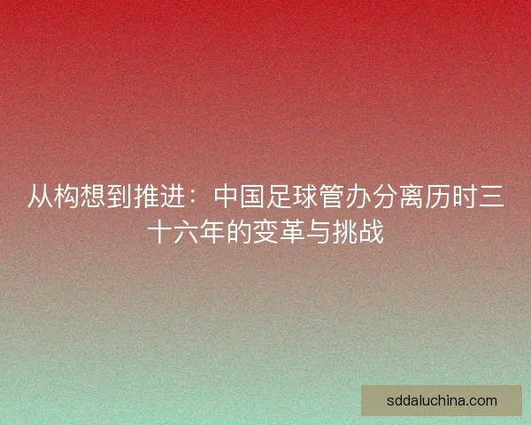 从构想到推进:中国足球管办分离历时三十六年的变革与挑战 从构想到推进:中国足球管办分离历时三十六年的变革与挑战
