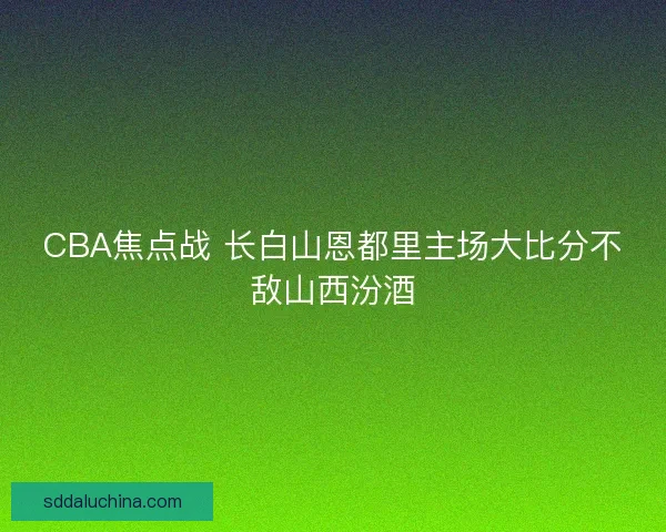 CBA焦点战 长白山恩都里主场大比分不敌山西汾酒 CBA焦点战 长白山恩都里主场大比分不敌山西汾酒