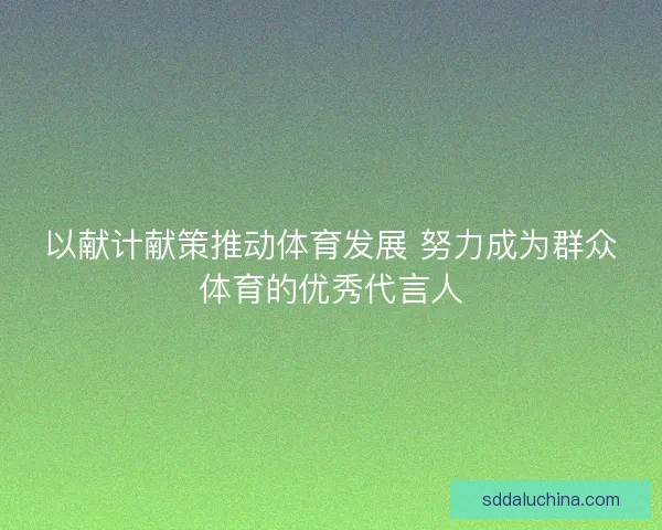 以献计献策推动体育发展 努力成为群众体育的优秀代言人 以献计献策推动体育发展 努力成为群众体育的优秀代言人