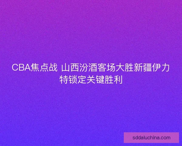 CBA焦点战 山西汾酒客场大胜新疆伊力特锁定关键胜利