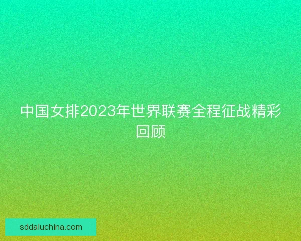 中国女排2023年世界联赛全程征战精彩回顾 中国女排2023年世界联赛全程征战精彩回顾