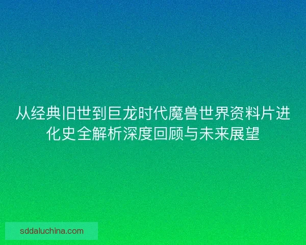 从经典旧世到巨龙时代魔兽世界资料片进化史全解析深度回顾与未来展望 从经典旧世到巨龙时代魔兽世界资料片进化史全解析深度回顾与未来展望
